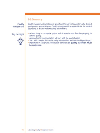 Laboratory Quality Management System16
Quality management is not new;it grew from the work of innovators who deﬁned
quality over a span of 80 years.Quality management is as applicable for the medical
laboratory as it is for manufacturing and industry.
 A laboratory is a complex system and all aspects must function properly to
achieve quality.
 Approaches to implementation will vary with the local situation.
 Start with changes that can be easily accomplished and have the biggest impact.
 Implement in a stepwise process but ultimately, all quality essentials must
be addressed.
Quality
management
Key messages
1-6: Summary
 