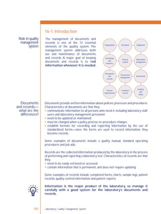 Laboratory Quality Management System180
Role in quality
management
system
Documents
and records—
what are the
differences?
16-1: Introduction
Documents provide written information about policies,processes and procedures.
Characteristics of documents are that they:
 communicate information to all persons who need it, including laboratory staff,
users and laboratory management personnel;
 need to be updated or maintained;
 must be changed when a policy, process or procedure changes;
 establish formats for recording and reporting information by the use of
standardized forms—once the forms are used to record information, they
become records.
Some examples of documents include a quality manual, standard operating
procedures and job aids.
Records are the collected information produced by the laboratory in the process
of performing and reporting a laboratory test. Characteristics of records are that
they:
 need to be easily retrieved or accessed;
 contain information that is permanent, and does not require updating.
Some examples of records include completed forms, charts, sample logs, patient
records, quality control information and patient reports.
Information is the major product of the laboratory, so manage it
carefully with a good system for the laboratory’s documents and
records.
Organization Personnel Equipment
Purchasing
and
inventory
Process
control
Information
management
Occurrence
management
Assessment
Facilities
and
safety
Customer
service
Process
improvement
Documents
and
records
The management of documents and
records is one of the 12 essential
elements of the quality system. The
management system addresses both
use and maintenance of documents
and records. A major goal of keeping
documents and records is to ﬁnd
information whenever it is needed.
 