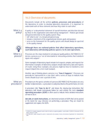 Laboratory Quality Management System 181
What is a
process?
What are
procedures?
What is a
policy?
16-2: Overview of documents
Documents include all the written policies, processes and procedures of
the laboratory. In order to develop laboratory documents, it is important to
understand each of these elements and how they relate to each other.
A policy is “a documented statement of overall intentions and direction deﬁned
by those in the organization and endorsed by management”.1
Policies give broad
and general direction to the quality system.They:
 tell “what to do”, in a broad and general way;
 include a statement of the organizational mission, goals and purpose;
 serve as the framework for the quality system, and should always be speciﬁed
in the quality manual.
Although there are national policies that affect laboratory operations,
each laboratory will develop policies speciﬁc to its own operations.
Processes are the steps involved in carrying out quality policies. ISO 9000 [4.3.1]2
deﬁnes a process as a “set of interrelated or interacting activities that transform
inputs into outputs”.
Some examples of laboratory inputs include test requests,samples,and requests for
information. Examples of laboratory outputs include laboratory data and reports
of results. Using these examples, one process might be how to transform a test
request (input) into a test result (output).
Another way of thinking about a process is as “how it happens”. Processes can
generally be represented in a ﬂow chart, with a series of steps to indicate how
events should occur over a period of time.
Procedures are the speciﬁc activities of a process (ISO 9000 [3.4]).Procedures are very
familiar to laboratorians—a procedure is easily described as the performance of a test.
A procedure tells “how to do it”, and shows the step-by-step instructions that
laboratory staff should meticulously follow for each activity. The term standard
operating procedure (SOP) is often used to indicate these detailed instructions
on how to do it.
Job aids,or work instructions, are shortened versions of SOPs that can be posted
at the bench for easy reference on performing a procedure. They are meant to
supplement,not replace,the SOPs.
1 CLSI/NCCLS. A quality management system model for health care; approved guideline—second edition. CLSI/NCCLS document HS1-A2.
Wayne, PA, NCCLS, 2004.
2 ISO 9000:2005. Quality management systems—fundamentals and vocabulary. Geneva, International Organization for Standardization,
2005.
 