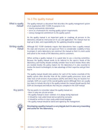 Laboratory Quality Management System184
What is a quality
manual?
Writing a quality
manual
Key points
16-3:The quality manual
The quality manual is a document that describes the quality management system
of an organization (ISO 15189). Its purpose is to:
 clearly communicate information
 serve as a framework for meeting quality system requirements
 convey managerial commitment to the quality system.
As the quality manual is an important guide or roadmap, all persons in the
laboratory should be instructed on its use and application.The manual must be
kept up to date, and responsibility for the updating should be assigned.
Although ISO 15189 standards require that laboratories have a quality manual,
the style and structure are not speciﬁed.There is considerable ﬂexibility in how
to prepare it, and a laboratory can construct the manual so that it is most useful
and suited to the needs of the laboratory and its customers.
When writing a quality manual, it is a good idea to use a steering committee.
Because the quality manual needs to be tailored to the speciﬁc needs of the
laboratory, each facility should carefully consider how to best involve those who
are needed. Involve the policy makers for the laboratory. It is also essential to
involve the bench technologists,to take advantage of their expertise and get their
buy-in.
The quality manual should state policies for each of the twelve essentials of the
quality system. Also describe how all the related quality processes occur, and
make note of all versions of procedures (SOPs) and where they are located. For
example, SOPs are a part of the overall quality system.Although there are usually
too many to include directly in the quality manual, the manual should specify that
SOPs be developed and indicate that they be compiled in the SOP manual.
The key points to remember about the quality manual are:
• there is only one ofﬁcial version
• the quality manual is never ﬁnished—it is always being improved
• it should be read, understood and accepted by everyone
• it should be written in clear, easily understood language
• the quality manual should be dated and signed by the management.
Developing a quality manual is a very big job,but it is also very rewarding
and useful for the laboratory.
 