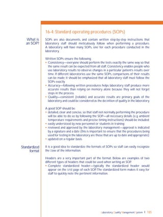 Laboratory Quality Management System 185
Standardized
format
What is
an SOP?
16-4: Standard operating procedures (SOPs)
SOPs are also documents, and contain written step-by-step instructions that
laboratory staff should meticulously follow when performing a procedure.
A laboratory will have many SOPs, one for each procedure conducted in the
laboratory.
Written SOPs ensure the following.
 Consistency—everyone should perform the tests exactly the same way so that
the same result can be expected from all staff. Consistency enables people who
use laboratory results to observe changes in a particular patient’s results over
time. If different laboratories use the same SOPs, comparisons of their results
can be made; it should be emphasized that all laboratory staff must follow the
SOPs exactly.
 Accuracy—following written procedures helps laboratory staff produce more
accurate results than relying on memory alone because they will not forget
steps in the process.
 Quality—consistent (reliable) and accurate results are primary goals of the
laboratory,and could be considered as the deﬁnition of quality in the laboratory.
A good SOP should be:
 detailed, clear and concise, so that staff not normally performing the procedure
will be able to do so by following the SOP—all necessary details (e.g. ambient
temperature requirements and precise timing instructions) should be included;
 easily understood by new personnel or students in training;
 reviewed and approved by the laboratory management—approval is indicated
by a signature and a date (this is important to ensure that the procedures being
used for testing in the laboratory are those that are up to date and appropriate);
 updated on a regular basis.
It is a good idea to standardize the formats of SOPs so staff can easily recognize
the ﬂow of the information.
Headers are a very important part of the format. Below are examples of two
different types of headers that could be used when writing an SOP.
 Complete standardized header—typically the standardized header would
appear on the ﬁrst page of each SOP.The standardized form makes it easy for
staff to quickly note the pertinent information.
 