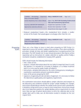 Laboratory Quality Management System186
Preparing
SOPs
 Reduced standardized header—this standardized form includes a smaller
version of the header that would appear on all pages other than the ﬁrst.
There are a few things to keep in mind when preparing an SOP. Firstly, it is
important to assess the scientiﬁc validity of the procedure.Then,when writing the
procedure, include all steps and details explaining how to properly perform the
procedure.The SOP should refer to any relevant procedures that may be written
separately, such as instructions for sample collection or quality control. Finally, a
mechanism should be established for keeping SOPs updated.
SOPs should include the following information:
 title—name of test;
 purpose—include information about the test (why it is important,how it is used,
and whether it is intended for screening, to diagnose, or to follow treatment
and if it is to be used for public health surveillance);
 instructions—detailed information for the entire testing process, including pre-
examination, examination and post-examination phases;
 name of the person preparing the SOP;
 signatures of approving ofﬁcials and dates of approval—it is necessary to follow
the laboratory’s quality policy and regulatory requirements.
Pre-examination instructions should address sample collection and transport to
the laboratory, and conditions needed for proper sample handling. For example,
instructions should indicate whether the sample needs a preservative,and whether
it should be refrigerated,frozen,or kept at room temperature.Instructions should
also reﬂect laboratory policies for sample labelling,such as requirements to verify
more than one type of patient identiﬁcation, to write the collection date on the
sample label, and to make sure all information needed is included on the test
request form.
16-4: Standard operating procedures (SOPs)
TLM/MSH Microbiology Department
Policy & Procedure Manual
Policy # MI/RESP/11/v05 Page 1 of 5
Section: Respiratory Tract Culture Manual Subject Title: SPUTUM (Including Endotracheal
Tube andTracheostomy Specimens)
Issued by: LABORATORY MANAGER Original Date: September 25, 2000
Approved by: Laboratory Director Revision Date: September 14, 2006
Annual Review Date:August 13, 2007
TLM/MSH Microbiology Department
Policy & Procedure Manual
Policy # MI/RESP/11/v05 Page 2 of 5
RespiratoryTract Culture Manual
 