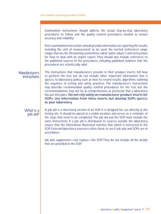 Laboratory Quality Management System 187
What is a
job aid?
Manufacturer’s
instructions
Examination instructions should address the actual step-by-step laboratory
procedures to follow and the quality control procedures needed to ensure
accuracy and reliability.
Post-examination instructions should provide information on reporting the results,
including the unit of measurement to be used, the normal (reference) range,
ranges that are life-threatening (sometimes called “panic values”) and instructions
for how to deal with an urgent report. They should also include references to
the published sources of the procedures, including published evidence that the
procedures are scientiﬁcally valid.
The instructions that manufacturers provide in their product inserts tell how
to perform the test, but do not include other important information that is
speciﬁc to laboratory policy, such as how to record results, algorithms outlining
the sequence of testing and safety practices. The manufacturer’s instructions
may describe recommended quality control procedures for the test, but the
recommendations may not be as comprehensive as protocols that a laboratory
has put into place. Do not rely solely on manufacturer product inserts for
SOPs. Use information from these inserts, but develop SOPs speciﬁc
to your laboratory.
A job aid is a shortened version of an SOP. It is designed for use directly at the
testing site. It should be placed in a visible location, and serves as a reminder of
the steps that need to be completed.The job aid and the SOP must include the
same instructions. If a job aid is distributed to sources outside the laboratory,
ensure that the information illustrated matches that which is instructed in the
SOP. External laboratory assessors often check to see if job aids and SOPs are in
accordance.
Job aids supplement—not replace—the SOP.They do not include all the details
that are provided in the SOP.
16-4: Standard operating procedures (SOPs)
 