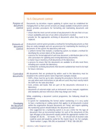 Laboratory Quality Management System188
Purpose of
document
control
Elements of
document
control
Controlled
documents
Developing
the document
control system
16-5: Document control
Documents, by deﬁnition, require updating. A system must be established for
managing them so that current versions are always available.A document control
system provides procedures for formatting and maintaining documents and
should:
 ensure that the most current version of any document is the one that is in use;
 ensure availability and ease of use when a document is needed;
 provide for the appropriate archiving of documents when they need to be
replaced.
A document control system provides a method for formatting documents so that
they are easily managed, and sets up processes for maintaining the inventory of
documents. In this system the laboratory will need:
 a uniform format that includes a numbering system, to include a method for
identifying the version (date) of the document;
 a process for formal approval of each new document, a distribution plan or list,
and a procedure for updating and revising laboratory documents;
 a master log or inventory of all documents of the laboratory;
 a process to ensure that the documents are available to all who need them,
including users outside the laboratory;
 a method for archiving documents that become outdated but need to be kept
for future reference.
All documents that are produced by and/or used in the laboratory must be
included in the control system. Some important examples include:
 SOPs—these must be up to date, showing the procedures that are in current
use and, when work instructions or job aids are used, they must exactly match
the SOPs for the tasks described;
 texts, articles and books that are part of the documents referenced in a
laboratory;
 documents of external origin, such as instrument service manuals, regulations
and standards, and new references (that may change over time).
While establishing a document control programme, the following should be
considered.
 A system for standardizing the format and/or numbering—it is very useful
to have a numbering or coding system that applies to all documents created
within the organization. Because documents are “living” and require updating,
the numbering system should indicate the document version.
- One suggestion for a numbering system is to use a letter for the type of
document, then an incremented number for each of the documents of this
type.All pages of the documents would contain the appropriate number. For
example, B1, B2, B3, … for books ;T1,T2, ... for ofﬁcial texts.A location code
could be used, and would be useful for the master log or ﬁle. For example,
“Book number 2, pages 188–200, on bookshelf 1” B2, 188–200, BS1.
 