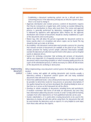 Laboratory Quality Management System 189
Implementing
document
control
- Establishing a document numbering system can be a difﬁcult and time-
consuming process. If the laboratory already has an effective system in place,
there is no need to change it.
 Approval, distribution and revision process—control of documents requires
that they be reviewed on a regular basis, with revision as needed, followed by
approval and distribution to those who need them. The review and approval
process is generally performed by laboratory management, and approval
is indicated by signatures with appropriate dates. Policies for the approval,
distribution and revision of documents should be clearly established as a part
of the documents and records policy.
 Master log—this will allow the person responsible for document control to
know exactly what is in circulation and where copies can be found. The log
should be kept up to date at all times.
 Accessibility—the document control plan must provide a process for ensuring
that relevant versions of documents are available at the point of use.This may
include provision for having current sample collection information available
outside the laboratory if collection is performed in other places,such as hospital
wards or physician ofﬁces.
 System for archiving—remember that archiving old versions of documents
will be very important. It is frequently necessary to refer to older versions of
documents when researching a problem or when reviewing quality practices.As
a part of the distribution process, it will be necessary to collect all old versions
of the documents for archiving or destruction.
When implementing a new document control system, the following steps will be
needed.
 Collect, review and update all existing documents and records—usually a
laboratory without a document control system will ﬁnd many outdated
documents that will need to be revised.
 Determine additional needs—once all documents have been collected,it should
be possible to determine needs for new process or procedure descriptions. If
the quality manual has not yet been developed, this should probably be done at
that time, as it serves as the framework for all the efforts.
 Develop or obtain examples of documents, including forms and worksheets,
if needed—remember that forms of all kinds are documents, but once they
have information added they become records. In order to help with formatting,
examples from other laboratories or from published materials can be used.
 Involve stakeholders—it is useful when creating documents to be used in the
laboratory to involve all staff who will be using them. For documents that will
be used outside the laboratory, such as reports, it is very helpful to seek input
from those who will use the reports.
16-5: Document control
 