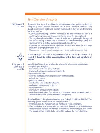 Laboratory Quality Management System 191
Examples of
laboratory
records
Importance of
records
16-6: Overview of records
Remember that records are laboratory information, either written by hand or
computer-printed. They are permanent, and are not revised or modiﬁed. They
should be complete, legible and carefully maintained, as they are used for many
purposes, such as:
 Continuous monitoring—without access to all the data collected as a part of a
quality system process, continuous monitoring cannot be accomplished.
 Tracking of samples—well-kept records allow for tracking of samples throughout
the entire testing process; this is essential for troubleshooting, looking for
sources of error in testing and investigating identiﬁed errors.
 Evaluating problems—well-kept equipment records will allow for thorough
evaluation of any problems that arise.
 Management—good records serve as a very important management tool.
Never change a record. If new information needs to be added to a
record, it should be noted as an addition, with a date, and signature or
initials.
Many kinds of records are produced in a laboratory. Some examples include:
 sample logbook, registers;
 laboratory workbooks or worksheets;
 instrument printouts—maintenance records;
 quality control data;
 external quality assessent or proﬁciency testing records;
 patient test reports;
 personnel records;
 results of internal and external audits;
 continuous improvement projects;
 incident reports;
 user surveys and customer feedback;
 critical communications (e.g. letters from regulatory agencies, government or
administrative ofﬁces within the health care system).
A method to record any information that must be kept should be established.The
following type of records could be easily forgotten.
 Information on the management and handling of rejected samples.
 Data needed on any sample referred to another laboratory; to include when
the sample was transported,where it was sent and when the report was issued.
The sample should be able to be tracked throughout the referral process.
 