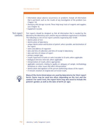 Laboratory Quality Management System192
Test report
contents
 Information about adverse occurrences or problems. Include all information
that is pertinent, such as the results of any investigation of the problem (see
Chapter 14).
 Inventory and storage records.These help keep track of reagents and supplies;
(see Chapter 4).
 Equipment records.
Test reports should be designed so that all information that is needed by the
laboratory,the laboratory users,and for any accreditation requirement,is included.
The following is a list of test report contents required by ISO 15189:
 identiﬁcation of test;
 identiﬁcation of laboratory;
 unique identiﬁcation and location of patient, where possible, and destination of
the report;
 name and address of requestor;
 date and time of collection, and time of receipt in laboratory;
 date and time of release of report;
 primary sample type;
 results reported in SI units or units traceable to SI units, where applicable;
 biological reference intervals, where applicable;
 interpretation of results, where appropriate;
 applicable comments relating to quality or adequacy of sample, methodology
limitations or other issues that affect interpretation;
 identiﬁcation and signature of the person authorizing release of the report;
 if relevant, notation of original and corrected results.
Many of the items listed above are used by laboratories for their report
forms. Some may be used less often, depending on the test and the
context. For some tests, the report form may also need to include the
patient’s gender, as well as the date of birth (or age).
16-6: Overview of records
 