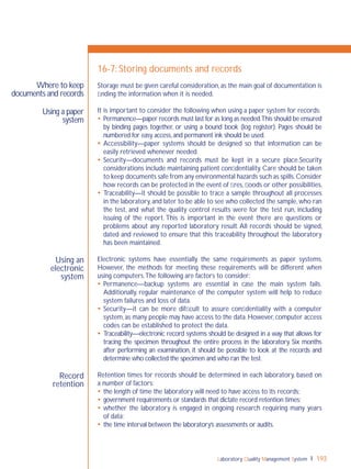 Laboratory Quality Management System 193
Using a paper
system
Using an
electronic
system
Record
retention
Where to keep
documents and records
16-7: Storing documents and records
Storage must be given careful consideration, as the main goal of documentation is
ﬁnding the information when it is needed.
It is important to consider the following when using a paper system for records:
 Permanence—paper records must last for as long as needed.This should be ensured
by binding pages together, or using a bound book (log register). Pages should be
numbered for easy access,and permanent ink should be used.
 Accessibility—paper systems should be designed so that information can be
easily retrieved whenever needed.
 Security—documents and records must be kept in a secure place.Security
considerations include maintaining patient conﬁdentiality. Care should be taken
to keep documents safe from any environmental hazards such as spills.Consider
how records can be protected in the event of ﬁres,ﬂoods or other possibilities.
 Traceability—it should be possible to trace a sample throughout all processes
in the laboratory,and later to be able to see who collected the sample,who ran
the test, and what the quality control results were for the test run, including
issuing of the report. This is important in the event there are questions or
problems about any reported laboratory result. All records should be signed,
dated and reviewed to ensure that this traceability throughout the laboratory
has been maintained.
Electronic systems have essentially the same requirements as paper systems.
However, the methods for meeting these requirements will be different when
using computers.The following are factors to consider:
 Permanence—backup systems are essential in case the main system fails.
Additionally, regular maintenance of the computer system will help to reduce
system failures and loss of data.
 Security—it can be more difﬁcult to assure conﬁdentiality with a computer
system,as many people may have access to the data.However,computer access
codes can be established to protect the data.
 Traceability—electronic record systems should be designed in a way that allows for
tracing the specimen throughout the entire process in the laboratory. Six months
after performing an examination, it should be possible to look at the records and
determine who collected the specimen and who ran the test.
Retention times for records should be determined in each laboratory, based on
a number of factors:
 the length of time the laboratory will need to have access to its records;
 government requirements or standards that dictate record retention times;
 whether the laboratory is engaged in ongoing research requiring many years
of data;
 the time interval between the laboratory’s assessments or audits.
 