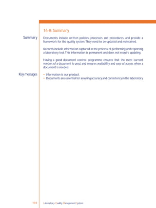 Laboratory Quality Management System194
Key messages
Summary
16-8: Summary
Documents include written policies, processes and procedures, and provide a
framework for the quality system.They need to be updated and maintained.
Records include information captured in the process of performing and reporting
a laboratory test.This information is permanent and does not require updating.
Having a good document control programme ensures that the most current
version of a document is used, and ensures availability and ease of access when a
document is needed.
 Information is our product.
 Documents are essential for assuring accuracy and consistency in the laboratory.
 