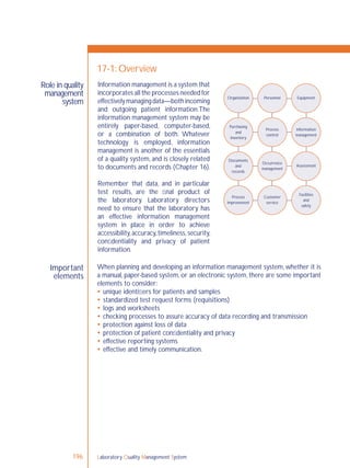 Laboratory Quality Management System196
Role in quality
management
system
Important
elements
17-1: Overview
When planning and developing an information management system, whether it is
a manual, paper-based system, or an electronic system, there are some important
elements to consider:
 unique identiﬁers for patients and samples
 standardized test request forms (requisitions)
 logs and worksheets
 checking processes to assure accuracy of data recording and transmission
 protection against loss of data
 protection of patient conﬁdentiality and privacy
 effective reporting systems
 effective and timely communication.
Organization Personnel Equipment
Purchasing
and
inventory
Process
control
Information
management
Occurrence
management
Assessment
Facilities
and
safety
Customer
service
Process
improvement
Documents
and
records
Information management is a system that
incorporates all the processes needed for
effectivelymanagingdata—bothincoming
and outgoing patient information.The
information management system may be
entirely paper-based, computer-based,
or a combination of both. Whatever
technology is employed, information
management is another of the essentials
of a quality system, and is closely related
to documents and records (Chapter 16).
Remember that data, and in particular
test results, are the ﬁnal product of
the laboratory. Laboratory directors
need to ensure that the laboratory has
an effective information management
system in place in order to achieve
accessibility,accuracy,timeliness,security,
conﬁdentiality and privacy of patient
information.
 