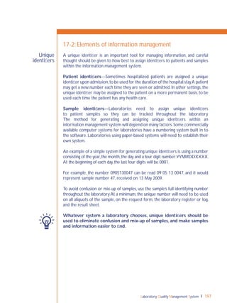 Laboratory Quality Management System 197
Unique
identiﬁers
17-2: Elements of information management
A unique identiﬁer is an important tool for managing information, and careful
thought should be given to how best to assign identiﬁers to patients and samples
within the information management system.
Patient identiﬁers—Sometimes hospitalized patients are assigned a unique
identiﬁer upon admission,to be used for the duration of the hospital stay.A patient
may get a new number each time they are seen or admitted. In other settings, the
unique identiﬁer may be assigned to the patient on a more permanent basis,to be
used each time the patient has any health care.
Sample identiﬁers—Laboratories need to assign unique identiﬁers
to patient samples so they can be tracked throughout the laboratory.
The method for generating and assigning unique identiﬁers within an
information management system will depend on many factors.Some commercially
available computer systems for laboratories have a numbering system built in to
the software. Laboratories using paper-based systems will need to establish their
own system.
An example of a simple system for generating unique identiﬁers is using a number
consisting of the year,the month,the day and a four digit number:YYMMDDXXXX.
At the beginning of each day, the last four digits will be 0001.
For example, the number 0905130047 can be read 09 05 13 0047, and it would
represent sample number 47, received on 13 May 2009.
To avoid confusion or mix-up of samples, use the sample’s full identifying number
throughout the laboratory.At a minimum, the unique number will need to be used
on all aliquots of the sample, on the request form, the laboratory register or log,
and the result sheet.
Whatever system a laboratory chooses, unique identiﬁers should be
used to eliminate confusion and mix-up of samples, and make samples
and information easier to ﬁnd.
 