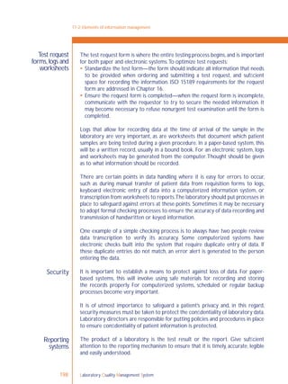 Laboratory Quality Management System198
Test request
forms,logs and
worksheets
Security
The test request form is where the entire testing process begins,and is important
for both paper and electronic systems.To optimize test requests:
 Standardize the test form—the form should indicate all information that needs
to be provided when ordering and submitting a test request, and sufﬁcient
space for recording the information. ISO 15189 requirements for the request
form are addressed in Chapter 16.
 Ensure the request form is completed—when the request form is incomplete,
communicate with the requestor to try to secure the needed information. It
may become necessary to refuse nonurgent test examination until the form is
completed.
Logs that allow for recording data at the time of arrival of the sample in the
laboratory are very important, as are worksheets that document which patient
samples are being tested during a given procedure. In a paper-based system, this
will be a written record, usually in a bound book. For an electronic system, logs
and worksheets may be generated from the computer.Thought should be given
as to what information should be recorded.
There are certain points in data handling where it is easy for errors to occur,
such as during manual transfer of patient data from requisition forms to logs,
keyboard electronic entry of data into a computerized information system, or
transcription from worksheets to reports.The laboratory should put processes in
place to safeguard against errors at these points. Sometimes it may be necessary
to adopt formal checking processes to ensure the accuracy of data recording and
transmission of handwritten or keyed information.
One example of a simple checking process is to always have two people review
data transcription to verify its accuracy. Some computerized systems have
electronic checks built into the system that require duplicate entry of data. If
these duplicate entries do not match, an error alert is generated to the person
entering the data.
It is important to establish a means to protect against loss of data. For paper-
based systems, this will involve using safe materials for recording and storing
the records properly. For computerized systems, scheduled or regular backup
processes become very important.
It is of utmost importance to safeguard a patient’s privacy and, in this regard,
security measures must be taken to protect the conﬁdentiality of laboratory data.
Laboratory directors are responsible for putting policies and procedures in place
to ensure conﬁdentiality of patient information is protected.
The product of a laboratory is the test result or the report. Give sufﬁcient
attention to the reporting mechanism to ensure that it is timely, accurate, legible
and easily understood.
17-2: Elements of information management
Reporting
systems
 