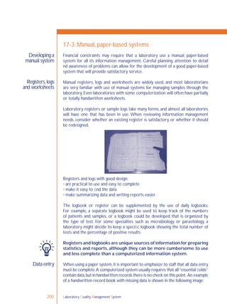 Laboratory Quality Management System200
Developing a
manual system
Registers,logs
and worksheets
Data entry
17-3: Manual, paper-based systems
Financial constraints may require that a laboratory use a manual, paper-based
system for all its information management. Careful planning, attention to detail
nd awareness of problems can allow for the development of a good paper-based
system that will provide satisfactory service.
Manual registers, logs and worksheets are widely used, and most laboratorians
are very familiar with use of manual systems for managing samples through the
laboratory. Even laboratories with some computerization will often have partially
or totally handwritten worksheets.
Laboratory registers or sample logs take many forms, and almost all laboratories
will have one that has been in use. When reviewing information management
needs, consider whether an existing register is satisfactory, or whether it should
be redesigned.
Registers and logs with good design:
• are practical to use and easy to complete
• make it easy to ﬁnd the data
• make summarizing data and writing reports easier.
The logbook or register can be supplemented by the use of daily logbooks.
For example, a separate logbook might be used to keep track of the numbers
of patients and samples, or a logbook could be developed that is organized by
the type of test. For some specialties such as microbiology or parasitology, a
laboratory might decide to keep a speciﬁc logbook showing the total number of
tests and the percentage of positive results.
Registers and logbooks are unique sources of information for preparing
statistics and reports, although they can be more cumbersome to use
and less complete than a computerized information system.
When using a paper system, it is important to emphasize to staff that all data entry
must be complete.A computerized system usually requires that all“essential ﬁelds”
contain data,but in handwritten records there is no check on this point. An example
of a handwritten record book with missing data is shown in the following image.
 