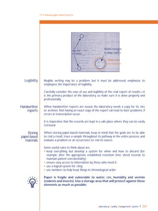 Laboratory Quality Management System 201
Handwritten
reports
Storing
paper-based
materials
Legibility Illegible writing may be a problem, but it must be addressed; emphasize to
employees the importance of legibility.
Carefully consider the ease of use and legibility of the ﬁnal report of results—it
is the primary product of the laboratory, so make sure it is done properly and
professionally.
When handwritten reports are issued, the laboratory needs a copy for its ﬁles
or archives. Not having an exact copy of the report can lead to later problems, if
errors in transcription occur.
It is imperative that the records are kept in a safe place where they can be easily
retrieved.
When storing paper-based materials, keep in mind that the goals are to be able
to ﬁnd a result, trace a sample throughout its pathway in the entire process, and
evaluate a problem or an occurrence to ﬁnd its source.
Some useful rules to think about are:
 keep everything, but develop a system for when and how to discard (for
example, after the appropriate established retention time, shred records to
maintain patient conﬁdentiality);
 ensure easy access to information by those who need it;
 use a logical system for ﬁling;
 use numbers to help keep things in chronological order.
Paper is fragile and vulnerable to water, ﬁre, humidity and vermin
(rodents and insects).Use a storage area that will protect against these
elements as much as possible.
17-3: Manual paper-based systems
Age not
recorded
Results recorded
in village column
Village name
not recorded
 
