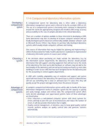 Laboratory Quality Management System202
Developing a
computerized
system
Choosing a
system
Advantages of
computerized
systems
17-4: Computerized laboratory information systems
A computerized system for laboratory data is often called a laboratory
information management system and is referred to by the acronym LIMS or LIS.
The use of a computerized system is becoming more common in laboratories
around the world.An appropriately designed and installed LIMS brings accuracy
and accessibility to the ﬂow of samples and data in the clinical laboratory.
There are a number of options available to those interested in developing a LIMS.
Some laboratories may elect to develop an in-house computer network and use
locally developed systems based on commercially available database software, such
as Microsoft Access. Others may choose to purchase fully developed laboratory
systems, which usually include computers, software and training.
One source of information that may be helpful for planning and implementing a
LIMS is theAssociation for Public Health Laboratories' Guidebook for implementation
of laboratory information systems in resource poor settings.1
If the decisions about purchasing are made outside the laboratory (e.g. by
the information system department), the laboratory director should provide
information that will support selecting equipment that will best serve the needs
of the laboratory.The most up-to-date hardware or software may not add to the
functionality of the laboratory and can end up increasing overhead (e.g.more data
handling) in order to use LIMS that have been designed not for the laboratory,but
for the accounting or central supplies departments.
A LIMS with ﬂexibility, adaptability, ease of evolution and support, and system
speed will most beneﬁt the laboratory.The speed issue is critical, as laboratorians
will not use something that is slow or awkward, but if it saves time they will
quickly accept the project and aggressively move the process forward.
A complete computerized information system will be able to handle all the basic
information management needs.A computer system has the capacity to quickly
and easily manage, analyze and retrieve data. The computerized system offers
some deﬁnite advantages over paper-based systems. Some of these advantages
are listed below.
 Error reduction—a well-planned computer system, with check systems for
errors, will help to alert the user of inconsistencies and reduce the number of
errors. It will also provide information that is legible.
 Quality control management—it becomes easy to keep good quality control
records, perform analysis on quality control data and generate statistics
automatically.
1 Information about this guidebook is available at: http://www.aphl.org/aphlprograms/global/initiatives/Pages/lis.aspx
 