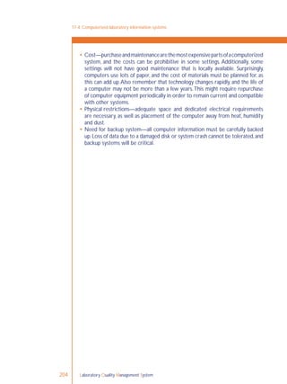 Laboratory Quality Management System204
 Cost—purchaseandmaintenancearethemostexpensivepartsofacomputerized
system, and the costs can be prohibitive in some settings. Additionally, some
settings will not have good maintenance that is locally available. Surprisingly,
computers use lots of paper, and the cost of materials must be planned for, as
this can add up.Also remember that technology changes rapidly, and the life of
a computer may not be more than a few years.This might require repurchase
of computer equipment periodically in order to remain current and compatible
with other systems.
 Physical restrictions—adequate space and dedicated electrical requirements
are necessary, as well as placement of the computer away from heat, humidity
and dust.
 Need for backup system—all computer information must be carefully backed
up.Loss of data due to a damaged disk or system crash cannot be tolerated,and
backup systems will be critical.
17-4: Computerized laboratory information systems
 