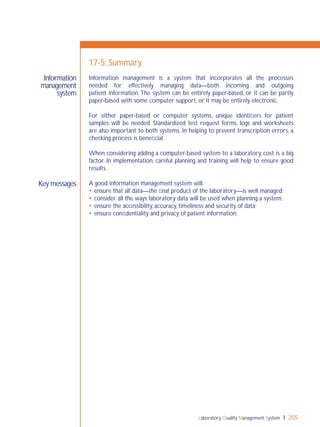 Laboratory Quality Management System 205
Key messages
Information
management
system
17-5: Summary
Information management is a system that incorporates all the processes
needed for effectively managing data—both incoming and outgoing
patient information.The system can be entirely paper-based, or it can be partly
paper-based with some computer support, or it may be entirely electronic.
For either paper-based or computer systems, unique identiﬁers for patient
samples will be needed. Standardized test request forms, logs and worksheets
are also important to both systems. In helping to prevent transcription errors, a
checking process is beneﬁcial.
When considering adding a computer-based system to a laboratory, cost is a big
factor. In implementation, careful planning and training will help to ensure good
results.
A good information management system will:
 ensure that all data—the ﬁnal product of the laboratory—is well managed;
 consider all the ways laboratory data will be used when planning a system;
 ensure the accessibility, accuracy, timeliness and security of data;
 ensure conﬁdentiality and privacy of patient information.
 