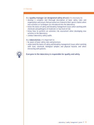 Laboratory Quality Management System 19
2-1: Overview
As a quality manager (or designated safety ofﬁcer), it is necessary to:
 develop a complete and thorough description of basic safety rules and
organization,and ensure that personnel are trained in their speciﬁc duties when
new activities or techniques are introduced into the laboratory;
 know the basics of safety and biosafety management issues when working with
chemicals and pathogens of moderate or low level of risk;
 know how to perform an extensive risk assessment when developing new
activities in the laboratory;
 conduct laboratory safety audits.
As a laboratorian, it is important to:
 be aware of basic safety rules and processes;
 understand the basics of safety and biosafety management issues when working
with toxic chemicals, biological samples and physical hazards, and when
interacting with patients.
Everyone in the laboratory is responsible for quality and safety.
 