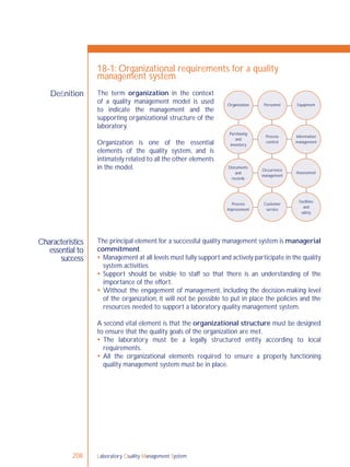 Laboratory Quality Management System208
Characteristics
essential to
success
Deﬁnition
18-1: Organizational requirements for a quality
management system
The principal element for a successful quality management system is managerial
commitment.
 Management at all levels must fully support and actively participate in the quality
system activities.
 Support should be visible to staff so that there is an understanding of the
importance of the effort.
 Without the engagement of management, including the decision-making level
of the organization, it will not be possible to put in place the policies and the
resources needed to support a laboratory quality management system.
A second vital element is that the organizational structure must be designed
to ensure that the quality goals of the organization are met.
 The laboratory must be a legally structured entity according to local
requirements.
 All the organizational elements required to ensure a properly functioning
quality management system must be in place.
Organization Personnel Equipment
Purchasing
and
inventory
Process
control
Information
management
Occurrence
management
Assessment
Facilities
and
safety
Customer
service
Process
improvement
Documents
and
records
The term organization in the context
of a quality management model is used
to indicate the management and the
supporting organizational structure of the
laboratory.
Organization is one of the essential
elements of the quality system, and is
intimately related to all the other elements
in the model.
 