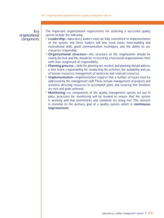 Laboratory Quality Management System 209
The important organizational requirements for achieving a successful quality
system include the following:
 Leadership—laboratory leaders must be fully committed to implementation
of the system, and these leaders will also need vision, team-building and
motivational skills, good communication techniques, and the ability to use
resources responsibly.
 Organizational structure—the structure of the organization should be
clearly deﬁned, and this should be reﬂected by a functional organizational chart
with clear assignment of responsibility.
 Planning process—skills for planning are needed,and planning should address
a time frame, responsibility for conducting the activities, the availability and use
of human resources, management of workﬂow and ﬁnancial resources.
 Implementation—implementation requires that a number of issues must be
addressed by the management staff.These include management of projects and
activities, directing resources to accomplish plans, and ensuring that timelines
are met and goals achieved.
 Monitoring—as components of the quality management system are put in
place, processes for monitoring will be needed to ensure that the system
is working, and that benchmarks and standards are being met. This element
is essential to the primary goal of a quality system, which is continuous
improvement.
18-1: Organizational requirements for a quality management system
Key
organizational
components
 