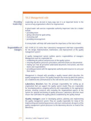 Laboratory Quality Management System210
Providing
leadership
Responsibilities of
managers
18-2: Management role
Leadership can be deﬁned in many ways, but it is an important factor in the
success of any organization’s efforts for improvement.
A good leader will exercise responsible authority. Important roles for a leader
include:
 providing vision
 giving a direction for goal-setting
 motivating staff
 providing encouragement.
A strong leader will help staff understand the importance of the task at hand.
ISO 15189 [4.1.5] states that “Laboratory management shall have responsibility
for the design, implementation, maintenance, and improvement of the quality
management system”.
A quality management system outlines speciﬁc responsibilities of managers.
Management must be responsible for:
 establishing the policies and processes of the quality system;
 ensuring all policies, processes, procedures, and instructions are documented;
 making sure that all personnel understand documents, instructions, and their
duties and responsibilities;
 providing personnel with the appropriate authority and resources to carry out
their duties.
Management is charged with providing a quality manual which describes the
quality management system.The quality manual is the means by which the policies
are established and communicated to the staff and the users of the laboratory.
Laboratory directors have the principal responsibility for setting up an
organization that can support the quality system model. They are responsible
for developing policies, assigning authority and responsibility to the appropriate
persons, ensuring resources and reviewing the organizational aspects of the
system for optimal functioning of quality processes. Laboratory directors must
ensure that staff follow the quality policies established by the quality manual.
Quality managers assist in developing policies, planning and implementing
the quality management system. They are usually responsible for many of the
implementing and monitoring processes,and must communicate all aspects of the
quality management system processes to the laboratory director or head of the
laboratory.
 