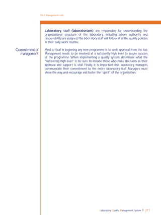 Laboratory Quality Management System 211
Commitment of
management
Laboratory staff (laboratorians) are responsible for understanding the
organizational structure of the laboratory, including where authority and
responsibility are assigned.The laboratory staff will follow all of the quality policies
in their daily work routine.
Most critical in beginning any new programme is to seek approval from the top.
Management needs to be involved at a sufﬁciently high level to assure success
of the programme. When implementing a quality system, determine what the
“sufﬁciently high level” is; be sure to include those who make decisions as their
approval and support is vital. Finally, it is important that laboratory managers
communicate their commitment to the entire laboratory staff. Managers must
show the way, and encourage and foster the “spirit” of the organization.
18-2: Management role
 