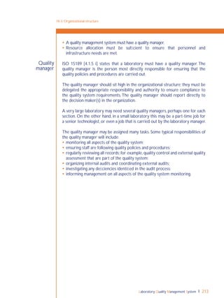 Laboratory Quality Management System 213
Quality
manager
 A quality management system must have a quality manager.
 Resource allocation must be sufﬁcient to ensure that personnel and
infrastructure needs are met.
ISO 15189 [4.1.5 i] states that a laboratory must have a quality manager. The
quality manager is the person most directly responsible for ensuring that the
quality policies and procedures are carried out.
The quality manager should sit high in the organizational structure; they must be
delegated the appropriate responsibility and authority to ensure compliance to
the quality system requirements.The quality manager should report directly to
the decision maker(s) in the organization.
A very large laboratory may need several quality managers, perhaps one for each
section. On the other hand, in a small laboratory this may be a part-time job for
a senior technologist, or even a job that is carried out by the laboratory manager.
The quality manager may be assigned many tasks. Some typical responsibilities of
the quality manager will include:
 monitoring all aspects of the quality system;
 ensuring staff are following quality policies and procedures;
 regularly reviewing all records; for example, quality control and external quality
assessment that are part of the quality system;
 organizing internal audits and coordinating external audits;
 investigating any deﬁciencies identiﬁed in the audit process;
 informing management on all aspects of the quality system monitoring.
18-3: Organizational structure
 