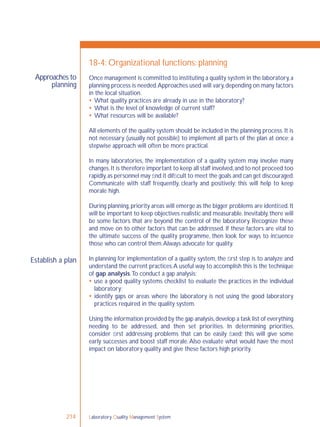 Laboratory Quality Management System214
Approaches to
planning
Establish a plan
18-4: Organizational functions: planning
Once management is committed to instituting a quality system in the laboratory,a
planning process is needed.Approaches used will vary,depending on many factors
in the local situation.
 What quality practices are already in use in the laboratory?
 What is the level of knowledge of current staff?
 What resources will be available?
All elements of the quality system should be included in the planning process. It is
not necessary (usually not possible) to implement all parts of the plan at once; a
stepwise approach will often be more practical.
In many laboratories, the implementation of a quality system may involve many
changes.It is therefore important to keep all staff involved,and to not proceed too
rapidly,as personnel may ﬁnd it difﬁcult to meet the goals and can get discouraged.
Communicate with staff frequently, clearly and positively; this will help to keep
morale high.
During planning,priority areas will emerge as the bigger problems are identiﬁed.It
will be important to keep objectives realistic and measurable. Inevitably, there will
be some factors that are beyond the control of the laboratory. Recognize these
and move on to other factors that can be addressed. If these factors are vital to
the ultimate success of the quality programme, then look for ways to inﬂuence
those who can control them.Always advocate for quality.
In planning for implementation of a quality system, the ﬁrst step is to analyze and
understand the current practices.A useful way to accomplish this is the technique
of gap analysis.To conduct a gap analysis:
 use a good quality systems checklist to evaluate the practices in the individual
laboratory;
 identify gaps or areas where the laboratory is not using the good laboratory
practices required in the quality system.
Using the information provided by the gap analysis,develop a task list of everything
needing to be addressed, and then set priorities. In determining priorities,
consider ﬁrst addressing problems that can be easily ﬁxed; this will give some
early successes and boost staff morale.Also evaluate what would have the most
impact on laboratory quality and give these factors high priority.
 