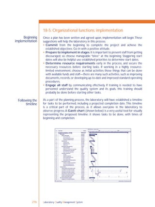 Laboratory Quality Management System216
Beginning
implementation
Following the
timeline
18-5: Organizational functions: implementation
Once a plan has been written and agreed upon, implementation will begin.These
suggestions will help the laboratory in this process:
 Commit from the beginning to complete the project and achieve the
established objectives. Go in with a positive attitude.
 Prepare to implement in stages.It is important to prevent staff from getting
discouraged, so choose manageable “bites” at the beginning. Staggering start
dates will also be helpful; use established priorities to determine start dates.
 Determine resource requirements early in the process, and secure the
necessary resources before starting tasks. If working in a highly resource-
limited environment, choose as initial activities those things that can be done
with available funds and staff—there are many such activities, such as improving
documents,records,or developing up-to-date and improved standard operating
procedures.
 Engage all staff by communicating effectively. If training is needed to have
personnel understand the quality system and its goals, this training should
probably be done before starting other tasks.
As a part of the planning process, the laboratory will have established a timeline
for tasks to be performed, including a projected completion date.This timeline
is a critical part of the process, as it allows everyone in the laboratory to
observe progress.A Gantt chart (shown below) is a very useful tool for visually
representing the proposed timeline; it shows tasks to be done, with times of
beginning and completion.
 