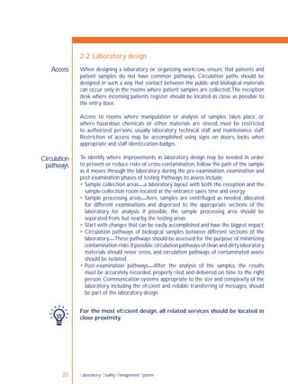 Laboratory Quality Management System20
When designing a laboratory or organizing workﬂow, ensure that patients and
patient samples do not have common pathways. Circulation paths should be
designed in such a way that contact between the public and biological materials
can occur only in the rooms where patient samples are collected.The reception
desk where incoming patients register should be located as close as possible to
the entry door.
Access to rooms where manipulation or analysis of samples takes place, or
where hazardous chemicals or other materials are stored, must be restricted
to authorized persons, usually laboratory technical staff and maintenance staff.
Restriction of access may be accomplished using signs on doors, locks when
appropriate and staff identiﬁcation badges.
To identify where improvements in laboratory design may be needed in order
to prevent or reduce risks of cross-contamination, follow the path of the sample
as it moves through the laboratory during the pre-examination, examination and
post-examination phases of testing. Pathways to assess include:
 Sample collection areas—a laboratory layout with both the reception and the
sample collection room located at the entrance saves time and energy.
 Sample processing areas—here, samples are centrifuged as needed, allocated
for different examinations and dispersed to the appropriate sections of the
laboratory for analysis. If possible, the sample processing area should be
separated from, but nearby, the testing areas.
 Start with changes that can be easily accomplished and have the biggest impact.
 Circulation pathways of biological samples between different sections of the
laboratory—These pathways should be assessed for the purpose of minimizing
contamination risks.If possible,circulation pathways of clean and dirty laboratory
materials should never cross, and circulation pathways of contaminated waste
should be isolated.
 Post-examination pathways—After the analysis of the samples, the results
must be accurately recorded, properly ﬁled, and delivered on time to the right
person. Communication systems appropriate to the size and complexity of the
laboratory, including the efﬁcient and reliable transferring of messages, should
be part of the laboratory design.
For the most efﬁcient design, all related services should be located in
close proximity.
Access
2-2: Laboratory design
Circulation
pathways
 