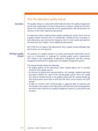 Laboratory Quality Management System218
Deﬁnition
Writing a quality
manual
18-6:The laboratory quality manual
The quality manual is a document which fully describes the quality management
system of an organization.It is key to the process,serving as a guide for the entire
system.The manual will clearly lay out the quality policies, and will describe the
structure of the other laboratory documents.
In a laboratory that is implementing a quality management system, there must be
a quality manual. However, there is considerable ﬂexibility in how to prepare it,
and a laboratory can construct the manual so that it is most useful and suited to
the local need (see Chapter 16 for additional information).
ISO 15189 [4.2.4] requires that laboratories have a quality manual, although style
and structure are not speciﬁed.
The purpose of a quality manual is to clearly communicate information, and to
serve as a framework or roadmap for meeting quality system requirements.
The manual is the responsibility of laboratory management, and thus conveys
managerial commitment to quality and to the quality management system.
The manual should contain the following:
 All quality policies of the laboratory—these should address all 12 essential
elements of the quality system.
 A reference to all processes and procedures—for example, standard operating
procedures (SOPs) are a part of the overall quality system.There are usually
too many to include directly in the quality manual, but the manual should say
that all procedures must have an SOP and that these can be found in the SOP
manual.
 A table of contents—ISO 15189 provides a suggested table of contents, and
this includes a description of the laboratory,staff education and training policies,
and all the other elements of a quality management system (e.g.documents and
records).
 
