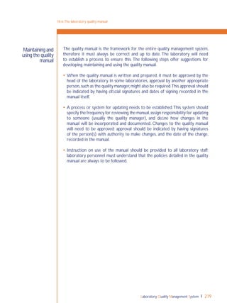 Laboratory Quality Management System 219
The quality manual is the framework for the entire quality management system,
therefore it must always be correct and up to date. The laboratory will need
to establish a process to ensure this. The following steps offer suggestions for
developing, maintaining and using the quality manual.
 When the quality manual is written and prepared, it must be approved by the
head of the laboratory. In some laboratories, approval by another appropriate
person,such as the quality manager,might also be required.This approval should
be indicated by having ofﬁcial signatures and dates of signing recorded in the
manual itself.
 A process or system for updating needs to be established.This system should
specify the frequency for reviewing the manual,assign responsibility for updating
to someone (usually the quality manager), and deﬁne how changes in the
manual will be incorporated and documented. Changes to the quality manual
will need to be approved; approval should be indicated by having signatures
of the person(s) with authority to make changes, and the date of the change,
recorded in the manual.
 Instruction on use of the manual should be provided to all laboratory staff;
laboratory personnel must understand that the policies detailed in the quality
manual are always to be followed.
18-6:The laboratory quality manual
Maintaining and
using the quality
manual
 