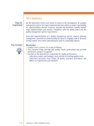 Laboratory Quality Management System220
Steps for
organization
Key messages
18-7: Summary
As the laboratory moves from intent to action in the development of a quality
management system,the major organizational steps will be to assign responsibility
for implementation, allocate resources, develop and distribute a quality manual,
begin implementation, and monitor compliance with the quality policy and the
quality management system requirements.
Successful implementation of a quality management system requires planning,
management commitment, understanding the beneﬁts, engaging staff at all levels,
setting realistic time frames and looking for ways to continually improve.
Remember:
 Quality is not a science; it is a way of thinking.
 Time invested today will help gain quality results, professional and personal
satisfaction, and peer recognition.
 Everyone in the laboratory is responsible for quality performance:
- Laboratory leaders and managers must commit to meeting quality needs.
- Laboratory personnel must follow all quality assurance procedures and
adhere to requirements and standards.
 