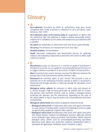 Laboratory Quality Management System 221
Glossary
 A
Accreditation Procedure by which an authoritative body gives formal
recognition that a body or person is competent to carry out speciﬁc tasks.
Reference: ISO 15189.
Accreditation (and certiﬁcation) body An organization or agency with
the authorized right and authority to inspect a facility and provide written
evidence of its compliance (certiﬁcation) and competence (accreditation) with
a standard.
Accident An undesirable or unfortunate event that occurs unintentionally.
Accuracy The closeness of a measurement to its true value.
Analytical phase See Examination.
Audit Systematic, independent and documented process for gathering
evidence and evaluating it objectively to determine the extent to which audit
criteria are fulﬁlled.
 B
Benchmark A point of reference or a criterion of quality. A benchmark is
intended to serve the user as a guide for measuring optimum performance or
to suggest solutions to problems or deﬁciencies. It implies the best practice.
Bias A numerical value used to measure accuracy.The difference between the
average value of all measurements and the reference value.
Biohazard An infectious agent, or part thereof, that presents a real or
potential risk to the well-being of humans, animals or plants. It can present a
hazard directly through infection or indirectly through the disruption of the
environment.
Biological safety cabinet An enclosure in which entry and exhaust air
is ﬁltered through a high efﬁciency particulate air (HEPA) ﬁlter to remove
any particles from potential aerosols; used to contain a biological hazard,
protecting the operator and the environment. Depending on the class of
the safety cabinet, it may or may not protect the actual biohazard itself from
contamination.
Biological safety levels Also known as physical contaiment levels:
 Biological safety level 1 A laboratory that works with agents not known
to cause disease in healthy adults; standard microbiological practices apply;
no special safety equipment required; sinks required.
 Biological safety level 2 A laboratory that works with agents associated
with human disease; standard microbiological practices apply plus limited
access, biohazard signs, sharps precautions and biosafety manual required;
biological safety cabinet used for aerosol/splash-generating operations;
laboratory coats, gloves, face protection required; contaminated waste is
autoclaved.An appropriate ventilation system should be in place.
 