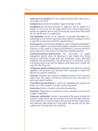 Laboratory Quality Management System 223
Glossary
Coefﬁcient of variation (CV) The standard deviation (SD) expressed as a
percentage of the mean.
Competence Demonstrated ability to apply knowledge or skills.
Compliance An afﬁrmative indication or judgement that the supplier of a
product or service has met the requirements of the relevant speciﬁcations,
contract or regulation;also the state of meeting the requirements.Meets both
the text and the spirit of a requirement.
Conﬁdentiality Pertains to the disclosure of personal information in a
relationship of trust,with the expectation that it will not be divulged to others
in ways that are inconsistent with the original disclosure.
ConsensusAgreement between delegations representing all the stakeholders
concerned—suppliers,users,government regulators and other interest groups.
Consensus is not a numeric or majority determination. Consensus represents
general agreement in the absence of strong and compelling objection.
Continual/continous improvement The cornerstone of quality
management systems; allows the laboratory to gain insights from setting
objectives, monitoring through audit and management review, addressing
complaints and nonconformities, and performing client satisfaction surveys.
A recurring activity to increase the ability to fulﬁll requirements. Includes the
steps Plan, Do, Check,Act.
Continuous quality improvement A philosophy and attitude for analyzing
capabilities and processes and improving them repeatedly to achieve the
objective of customer satisfaction.
Controls Substances that contain an established amount of the substance
being tested—the analyte. Controls are tested at the same time and in the
same way as patient samples.
Controlled documentation A system for maintaining and ensuring the
proper use of time-sensitive or version-sensitive documents.
Correction Action to eliminate a detected nonconformity.
Customer Organization or person that receives a product or service from
a supplier organization.
Customer satisfaction Customer's perception of the degree to which the
customer's requirements have been fulﬁlled. It can vary from high satisfaction
to low satisfaction. If customers believe that you have met their requirements,
they experience high satisfaction. If they believe that you have not met their
requirements, they experience low satisfaction.
 