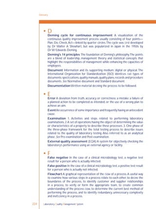 Laboratory Quality Management System224
 D
Deming cycle for continuous improvement A visualization of the
continuous quality improvement process usually consisting of four points—
Plan, Do, Check,Act—linked by quarter circles.The cycle was ﬁrst developed
by Dr Walter A Shewhart, but was popularized in Japan in the 1950s by
Dr W Edwards Deming.
Deming's 14 principles The foundation of Deming's philosophy.The points
are a blend of leadership, management theory and statistical concepts that
highlight the responsibilities of management while enhancing the capacities of
employees.
Document Information and its supporting medium; digital or physical. The
International Organization for Standardization (ISO) identiﬁes ﬁve types of
documents:speciﬁcations,quality manuals,quality plans,records and procedure
documents. See Normative document and Standard document.
Documentation Written material deﬁning the process to be followed.
 E
Error A deviation from truth, accuracy or correctness; a mistake; a failure of
a planned action to be completed as intended, or the use of a wrong plan to
achieve an aim.
EventAn occurrence of some importance and frequently having an antecedent
cause.
Examination 1. Activities and steps related to performing laboratory
examinations.2.A set of operations having the object of determining the value
or characteristics of a property to describe these processes. 3. One phase of
the three-phase framework for the total testing process to describe issues
related to the quality of laboratory testing. Also referred to as an analytical
phase. See Pre-examination and Post-examination.
External quality assessment (EQA) A system for objectively checking the
laboratory’s performance using an external agency or facility.
 F
False negative In the case of a clinical microbiology test, a negative test
result for a person who is actually infected.
False positive In the case of a clinical microbiology test,a positive test result
for a person who is actually not infected.
Flowchart A graphical representation of the ﬂow of a process.A useful way
to examine how various steps in a process relate to each other, to deﬁne the
boundaries of the process, to identify customer and supplier relationships
in a process, to verify or form the appropriate team, to create common
understanding of the process ﬂow, to determine the current best method of
performing the process, and to identify redundancy, unnecessary complexity
and inefﬁciency in a process.
Glossary
 