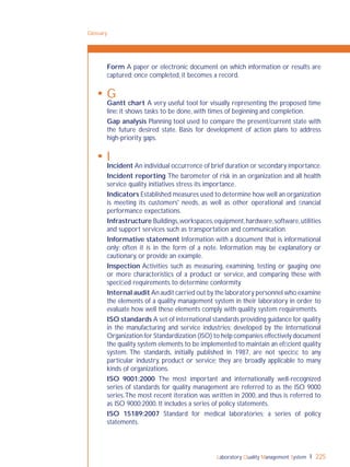 Laboratory Quality Management System 225
Form A paper or electronic document on which information or results are
captured; once completed, it becomes a record.
 G
Gantt chart A very useful tool for visually representing the proposed time
line: it shows tasks to be done, with times of beginning and completion.
Gap analysis Planning tool used to compare the present/current state with
the future desired state. Basis for development of action plans to address
high-priority gaps.
 I
Incident An individual occurrence of brief duration or secondary importance.
Incident reporting The barometer of risk in an organization and all health
service quality initiatives stress its importance.
Indicators Established measures used to determine how well an organization
is meeting its customers' needs, as well as other operational and ﬁnancial
performance expectations.
Infrastructure Buildings,workspaces,equipment,hardware,software,utilities
and support services such as transportation and communication.
Informative statement Information with a document that is informational
only; often it is in the form of a note. Information may be explanatory or
cautionary, or provide an example.
Inspection Activities such as measuring, examining, testing or gauging one
or more characteristics of a product or service, and comparing these with
speciﬁed requirements to determine conformity.
Internal audit An audit carried out by the laboratory personnel who examine
the elements of a quality management system in their laboratory in order to
evaluate how well these elements comply with quality system requirements.
ISO standards A set of international standards providing guidance for quality
in the manufacturing and service industries; developed by the International
Organization for Standardization (ISO) to help companies effectively document
the quality system elements to be implemented to maintain an efﬁcient quality
system. The standards, initially published in 1987, are not speciﬁc to any
particular industry, product or service; they are broadly applicable to many
kinds of organizations.
ISO 9001:2000 The most important and internationally well-recognized
series of standards for quality management are referred to as the ISO 9000
series.The most recent iteration was written in 2000, and thus is referred to
as ISO 9000:2000. It includes a series of policy statements.
ISO 15189:2007 Standard for medical laboratories; a series of policy
statements.
Glossary
 