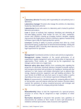 Laboratory Quality Management System226
 L
Laboratory director Person(s) with responsibility for, and authority over, a
laboratory.
Laboratory manager Person(s) who manage the activities of a laboratory
headed by a laboratory director.
Laboratorian Person who works in a laboratory and is trained to perform
laboratory procedures.
Lean A system of methods that emphasize identifying and eliminating all
non-value-adding activities. Tools include S5—sort, set, shine, standardize,
sustain—and CANDO—clearing up, arranging, neatness, discipline, ongoing
improvement.An English phrase coined to summarize Japanese manufacturing
techniques (speciﬁcally, the Toyota production system).
Licensure Granting of ability to practise provided most often by a local
governmental agency, usually based on demonstrated knowledge, training and
skills (Wikipedia 2007). Generally, when laboratory licensure is used, it is a
legal requirement for operation.
 M
Management Coordinated activities to direct and control an organization.
Management review Evaluation of the overall performance of an
organization's quality management system and identiﬁcation of improvement
opportunities. These reviews are carried out by the organization's top
managers and are done on a regular basis.
Material safety data sheet (MSDS) Form containing data regarding the
properties of a particular (chemical) substance intended to provide workers
and emergency personnel with procedures for handling or working with that
substance in a safe manner, and includes information such as physical data,
storage, disposal, protective equipment, and spill handling procedures. The
exact format of an MSDS can vary from source to source within a country
depending on how speciﬁc is the national requirement (Wikipedia 2007).
Metric A measurement for standard of quality for comparing different items
or time periods—you can't improve what you can't measure.Decision makers
examine the outcomes of various measured processes and strategies and
track the results to guide the company and provide feedback.
 N
Nonconformity Failure to fulﬁl the requirements of a speciﬁed process,
structure or service. May be categorized as major (complete) or minor
(partial).
Normative document A document that provides rules, guidelines or
characteristics for activities or their results. It covers such documents as
standards, technical speciﬁcations, codes of practice and regulations.
Glossary
 