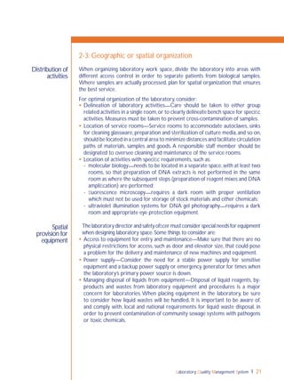 Laboratory Quality Management System 21
2-3: Geographic or spatial organization
When organizing laboratory work space, divide the laboratory into areas with
different access control in order to separate patients from biological samples.
Where samples are actually processed, plan for spatial organization that ensures
the best service.
For optimal organization of the laboratory, consider:
 Delineation of laboratory activities—Care should be taken to either group
related activities in a single room,or to clearly delineate bench space for speciﬁc
activities. Measures must be taken to prevent cross-contamination of samples.
 Location of service rooms—Service rooms to accommodate autoclaves, sinks
for cleaning glassware, preparation and sterilization of culture media, and so on,
should be located in a central area to minimize distances and facilitate circulation
paths of materials, samples and goods. A responsible staff member should be
designated to oversee cleaning and maintenance of the service rooms.
 Location of activities with speciﬁc requirements, such as:
- molecular biology—needs to be located in a separate space,with at least two
rooms, so that preparation of DNA extracts is not performed in the same
room as where the subsequent steps (preparation of reagent mixes and DNA
ampliﬁcation) are performed;
- ﬂuorescence microscopy—requires a dark room with proper ventilation
which must not be used for storage of stock materials and other chemicals;
- ultraviolet illumination systems for DNA gel photography—requires a dark
room and appropriate eye protection equipment.
The laboratory director and safety ofﬁcer must consider special needs for equipment
when designing laboratory space.Some things to consider are:
 Access to equipment for entry and maintenance—Make sure that there are no
physical restrictions for access, such as door and elevator size, that could pose
a problem for the delivery and maintenance of new machines and equipment.
 Power supply—Consider the need for a stable power supply for sensitive
equipment and a backup power supply or emergency generator for times when
the laboratory’s primary power source is down.
 Managing disposal of liquids from equipment—Disposal of liquid reagents, by-
products and wastes from laboratory equipment and procedures is a major
concern for laboratories. When placing equipment in the laboratory, be sure
to consider how liquid wastes will be handled. It is important to be aware of,
and comply with, local and national requirements for liquid waste disposal, in
order to prevent contamination of community sewage systems with pathogens
or toxic chemicals.
Distribution of
activities
Spatial
provision for
equipment
 