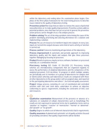 Laboratory Quality Management System228
within the laboratory, and ending when the examination phase begins. One
phase of the three-phase framework for the total testing process to describe
issues related to the quality of laboratory testing.
Preventive action Plan steps that are taken to remove the causes of potential
nonconformities or to make quality improvements.Preventive actions address
potential problems,ones that have not yet occurred.In general,the preventive
action process can be thought of as a risk analysis process.
Problem solving The act of deﬁning a problem;determining the cause of the
problem; identifying, prioritizing and selecting alternatives for a solution; and
implementing a solution.
ProcessThe use of resources to transform inputs into outputs. In every case,
inputs are turned into outputs because some kind of work,activity,or function
is carried out.
Process control Concerns monitoring all operations of the laboratory.
Process improvement A systematic and periodic approach to improving
laboratory quality, and the inputs and outputs that glue these processes
together. Managing by focusing on processes.
Product Result of a process;may be services,software,hardware or processed
materials, or a combination thereof.
Proﬁciency testing ISO Guide: 43 (EA-2/03) [1]. Proﬁciency testing
schemes are interlaboratory comparisons that are organized regularly to
assess the performance of analytical laboratories and the competence of the
analytical personnel. CLSI deﬁnition: “A program in which multiple samples
are periodically sent to members of a group of laboratories for analysis and/
or identiﬁcation; whereby each laboratory’s results are compared with those
of other laboratories in the group and/or with an assigned value,and reported
to the participating laboratories and others”. See External quality assessment.
Project Unique process, consisting of a set of coordinated and controlled
activities with start and ﬁnish dates, undertaken to achieve an objective
conforming to speciﬁc requirements, including the constraints of time, cost
and resources.
 Q
Qualitative examination Measurement of the presence or absence of a
substance, or evaluation of cellular characteristics such as morphology. The
results are not expressed in numerical terms, but in qualitative terms such as
“positive” or “negative”;“reactive” or “nonreactive”;“normal” or “abnormal”;
and “growth” or “no growth”.
Quality Degree to which a set of inherent characteristics fulﬁls requirements.
Quality assurance A planned and systematic set of quality activities focused
on providing conﬁdence that quality requirements will be fulﬁlled.
Glossary
 