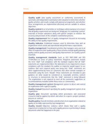 Laboratory Quality Management System 229
Quality audit (also quality assessment or conformity assessment) A
systematic and independent examination and evaluation to determine whether
quality activities and results comply with planned arrangements, and whether
these arrangements are implemented effectively and are suitable to achieve
objectives.
Quality control A set of activities or techniques whose purpose is to ensure
that all quality requirements are being met.Simply put,it is examining“control”
materials of known substances along with patient samples to monitor the
accuracy and precision of the complete examination process.
Quality improvement Part of quality management focused on increasing
the ability to fulﬁl quality requirements.
Quality indicator Established measure used to determine how well an
organization meets needs and operational and performance expectations.
Quality management Coordinated activities that managers carry out in an
effort to implement their quality policy.These activities include quality planning,
quality control,quality assurance and quality improvement.See Quality system
essentials.
Quality management standards (such as ISO 9001:2000 and ISO
15189:2007) A series of policy statements. Required statements include
the term “shall”. Full compliance with the standard requires that all “shall”
statements are implemented.Were the laboratory to be inspected to ensure
compliance with the standard, the auditor or inspector would expect to see
evidence that each required policy was being met. “Shall” statements are
often supplemented by notes or comments that often contain examples or
statements using the term “should”. These statements are intended to give
guidance on what would be considered as reasonable activities, content
or structure to demonstrate that the “shall” statement is being followed.
The organization is not required to meet all the comments, suggestions or
recommendations included within these notes or commentary.
Quality management system Management system to direct and control
an organization with regard to quality.
Quality manual Document specifying the quality management system of an
organization.
Quality plan Document specifying which procedures and associated
resources shall be applied, by whom, and when, to a speciﬁc project, product,
process or contract.
Quality policy Overall intentions and direction of an organization related to
quality as formally expressed by top management.
Quality record Objective evidence which shows how well a quality
requirement is being met or how well a quality process is performing.It always
documents what has happened in the past.
Glossary
 