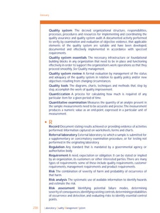 Laboratory Quality Management System230
Quality system The deﬁned organizational structure, responsibilities,
processes, procedures and resources for implementing and coordinating the
quality assurance and quality system audit.A documented activity performed
to verify, by examination and evaluation of objective evidence, that applicable
elements of the quality system are suitable and have been developed,
documented and effectively implemented in accordance with speciﬁed
requirements.
Quality system essentials The necessary infrastructure or foundational
building blocks in any organization that need to be in place and functioning
effectively in order to support the organization’s work operations so that they
proceed smoothly. See Quality management.
Quality system review A formal evaluation by management of the status
and adequacy of the quality system in relation to quality policy and/or new
objectives resulting from changing circumstances.
Quality tools The diagrams, charts, techniques and methods that, step by
step, accomplish the work of quality improvement.
Quantiﬁcation A process for calculating how much is required of any
particular item for a given period of time.
Quantitative examination Measures the quantity of an analyte present in
the sample;measurements need to be accurate and precise.The measurement
produces a numeric value as an end-point, expressed in a particular unit of
measurement.
 R
Record Document stating results achieved or providing evidence of activities
performed. Information captured on worksheets, forms and charts.
Referral laboratory External laboratory to which a sample is submitted for
a supplementary or conﬁrmatory examination procedure, or for testing not
performed in the originating laboratory.
Regulation Any standard that is mandated by a governmental agency or
authoritative body.
Requirement A need, expectation or obligation. It can be stated or implied
by an organization, its customers or other interested parties.There are many
types of requirements; some of these include quality requirements, customer
requirements, management requirements and product requirements.
Risk The combination of severity of harm and probability of occurrence of
that harm.
Risk analysis The systematic use of available information to identify hazards
and estimate the risk.
Risk assessment Identifying potential failure modes, determining
severity of consequences,identifying existing controls,determining probabilities
of occurrence and detection, and evaluating risks to identify essential control
points.
Glossary
 