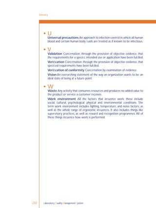 Laboratory Quality Management System232
 U
Universal precautions An approach to infection control in which all human
blood and certain human body ﬂuids are treated as if known to be infectious.
 V
Validation Conﬁrmation, through the provision of objective evidence, that
the requirements for a speciﬁc intended use or application have been fulﬁlled.
Veriﬁcation Conﬁrmation, through the provision of objective evidence, that
speciﬁed requirements have been fulﬁlled.
Veriﬁcation of conformity Conﬁrmation by examination of evidence.
Vision An overarching statement of the way an organization wants to be; an
ideal state of being at a future point.
 W
Waste Any activity that consumes resources and produces no added value to
the product or service a customer receives.
Work environment All the factors that inﬂuence work; these include
social, cultural, psychological, physical and environmental conditions. The
term work environment includes lighting, temperature, and noise factors, as
well as the whole range of ergonomic inﬂuences. It also includes things like
supervisory practices, as well as reward and recognition programmes. All of
these things inﬂuence how work is performed.
Glossary
 