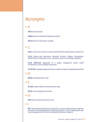 Laboratory Quality Management System 233
Acronyms
 A
AFB acid-fast bacilli
ANSI American National Standards Institute
ASQ American Society for Quality
 C
CDC Centers for Disease Control and Prevention (United States ofAmerica)
CLSI Clinical and Laboratory Standards Institute (Wayne, Pennsylvania,
United States of America), uses a consensus process to develop standards
CLSI GP26-A3 Application of a quality management system model
for laboratory services (quality document)
CLSI HS1 A quality management system model for health care (quality document)
 D
DNA deoxyribonucleic acid
 E
ELISA enzyme-linked immunosorbent assay
EQA external quality assessment
 H
HIV human immunodeﬁciency virus
 I
IEC International Engineering Consortium.A partnership between academia
and industry providing quality continuing education, research, publications and
service programmes for the international information industry
 