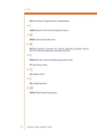 Laboratory Quality Management System234
ISO International Organization for Standardization
 L
LIMS laboratory information management system
 M
MSDS material safety data sheet
 N
NCCLS National Committee for Clinical Laboratory Standards (former
name of Clinical and Laboratory Standards Institute)
 P
PDCA Plan, Do, Check,Act (quality improvement tool)
PT proﬁciency testing
 Q
QC quality control
 S
SD standard deviation
 W
WHO World Health Organization
Acronyms
 