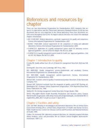 Laboratory Quality Management System 235
References and resources by
chapter
There are two International Organization for Standardization (ISO) standards that are
speciﬁc to laboratories and the Clinical and Laboratory Standards Insitute (CLSI) has two
documents that are very important in the clinical laboratory.These four documents are
referred to throughout each of the 18 chapters and are therefore not cited in the individual
chapters listed below.
• ISO 15189:2007. Medical laboratories—particular requirements for quality and competence.
Geneva, International Organization for Standardization, 2007.
• ISO/IEC 17025:2005. General requirements for the competence of testing and calibration
laboratories. Geneva, International Organization for Standardization, 2005.
• CLSI/NCCLS. Application of a quality management system model for laboratory services;
approved guideline—3rd ed. GP26-A3.Wayne, PA, NCCLS, 2004.
• CLSI/NCCLS.A quality management system model for health care; approved guideline—2nd
ed. HS1-A2.Wayne, PA, NCCLS, 2004.
Chapter 1 Introduction to quality
Crosby PB. Quality without tears: the art of hassle-free management. NewYork, McGraw-Hill,
1995.
Deming WE. Out of the crisis. Cambridge, MIT Press, 1982.
ISO 9000:2005. Quality management systems–fundamentals and vocabulary. Geneva,
International Organization for Standardization, 2005.
ISO 9001:2000. Quality management systems–requirements. Geneva, International
Organization for Standardization, 2000.
ShewartWE. Economic control of quality of manufactured product. NewYork, D.Van Nostrand
Company, 1931.
Shewart WE. Statistical methods from the viewpoint of quality control,WE Deming, ed.,
Washington, DC, Graduate School, Department of Agriculture, 1939. Reprinted NewYork,
Dover Publications Inc, 1986.
Walton M. The Deming management method. NewYork, Perigee Books, 1986.
WHO. Fifty-eighth World Health Assembly. Resolutions and decisions annex. Geneva,
World Health Organization, 2005 (http://www.who.int/gb/ebwha/pdf_ﬁles/WHA58-REC1/
english/A58_2005_REC1-en.pdf, accessed 11 April 2011).
Chapter 2 Facilities and safety
CDC and NIH. Biosafety in microbiological and biomedical laboratories, 4th ed. United States
Government Printing Ofﬁce, United States Department of Health and Human Services,
Public Health Service,Centers for Disease Control and Prevention,and National Institutes
of Health, 1999.
Collins CH, Kennedy DA. Laboratory-acquired infections. In: Laboratory-acquired infections:
history, incidence, causes and preventions, 4th ed. Oxford, United Kingdom, Butterworth-
Heinemann, 1999:1–37.
 