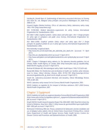Laboratory Quality Management System236
Harding AL, Brandt Byers K. Epidemiology of laboratory-associated infections. In: Fleming
DO, Hunt DL, eds. Biological safety: principles and practices. Washington, DC, ASM Press,
2000:35–54.
Howard Hughes Medical Institute, Ofﬁce of Laboratory Safety. Laboratory safety study
1993–1997 (http://www.hhmi.org/).
ISO 15190:2003. Medical laboratories–requirements for safety. Geneva, International
Organization for Standardization, 2003.
ISO 3864-1:2002. Graphical symbols—Safety colours and safety signs—Part 1: Design principles
for safety signs in workplaces and public areas. Geneva, International Organization for
Standardization, 2002.
ISO 3864-3:2006. Graphical symbols—Safety colours and safety signs—Part 3: Design
principles for graphical symbols for use in safety signs. Geneva, International Organization for
Standardization, 2006.
Internationally recognized labels:
 http://www.ehs.cornell.edu/lrs/lab_dot_labels/lab_dot_labels.cfm (accessed 11 April
2011)
 http://ehs.unc.edu/labels/bio.shtml (accessed 11 April 2011)
 http://www.safetylabel.com/safetylabelstandards/iso-ansi-symbols.php (accessed 11 April
2011).
PHAC. Chapter 9: Biological safety cabinets. In: The laboratory biosafety guidelines, 3rd ed.
Ottawa, Public Health Agency of Canada, 2004 (http://www.phac-aspc.gc.ca/publicat/lbg-
ldmbl-04/ch9-eng.php, accessed 11 April 2011).
Reitman M,Wedum AG. Microbiological safety. Public Health Report, 1956,71(7):659–665.
Rutala WA,Weber DJ. Disinfection and sterilization in health care facilities: what clinicians
need to know. Clinical Infectious Diseases, 2004, 39:702–709 (http://www.hpci.ch/ﬁles/
documents/guidelines/hh_gl_disinf-sterili-cid.pdf, accessed 11 April 2011).
Sewell DL. Laboratory-associated infections and biosafety. Clinical Microbiology Reviews,
1995, 8:389–405.
WHO. Laboratory safety manual, 3rd ed. Geneva,World Health Organization, 2003.
WHO. Guidance on regulation for the transport of infectious substances 2007–2008. Geneva,
World Health Organization, 2007.
Chapter 3 Equipment
WHO.Guidelinesforhealthcareequipmentdonations.Geneva,WorldHealthOrganization,2000
(http://www.who.int/hac/techguidance/pht/en/1_equipment%20donationbuletin82WHO.
pdf, accessed 11 April 2011).
King B.NIOSH Health Hazard Evaluation Report No.2004-0081-3002.NewYork University
School of Medicine, NewYork, 2006:11 (http://www.cdc.gov/niosh/hhe/reports/pdfs/2004-
0081-3002.pdf, accessed 11 April 2011).
Richmond JY, McKinney RW, eds. Primary containment for biohazards: selection, installation and
use of biological safety cabinets, 2nd ed. United States Government Printing Ofﬁce, United
States Department of Health and Human Services Public Health Service, Centers for
Disease Control and Prevention, and National Institutes of Health, 2000.
References and resources by chapter
 
