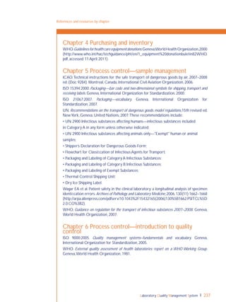 Laboratory Quality Management System 237
References and resources by chapter
Chapter 4 Purchasing and inventory
WHO.Guidelinesforhealthcareequipmentdonations.Geneva,WorldHealthOrganization,2000
(http://www.who.int/hac/techguidance/pht/en/1_equipment%20donationbuletin82WHO.
pdf, accessed 11 April 2011).
Chapter 5 Process control—sample management
ICAO.Technical instructions for the safe transport of dangerous goods by air, 2007–2008
ed. (Doc 9284). Montreal, Canada, International Civil Aviation Organization, 2006.
ISO 15394:2000. Packaging—bar code and two-dimensional symbols for shipping, transport and
receiving labels. Geneva, International Organization for Standardization, 2000.
ISO 21067:2007. Packaging—vocabulary. Geneva, International Organization for
Standardization, 2007.
UN. Recommendations on the transport of dangerous goods: model regulations,15th revised ed.
NewYork, Geneva, United Nations, 2007.These recommendations include:
• UN 2900 Infectious substances affecting humans—infectious substances included
in Category A in any form unless otherwise indicated;
• UN 2900 Infectious substances affecting animals only—"Exempt" human or animal
samples;
• Shipper’s Declaration for Dangerous Goods Form;
• Flowchart for Classiﬁcation of Infectious Agents for Transport;
• Packaging and Labeling of Category A Infectious Substances;
• Packaging and Labeling of Category B Infectious Substances;
• Packaging and Labeling of Exempt Substances;
• Thermal Control Shipping Unit;
• Dry Ice Shipping Label.
Wagar EA et al. Patient safety in the clinical laboratory: a longitudinal analysis of specimen
identiﬁcation errors.Archives of Pathology and Laboratory Medicine,2006,130(11):1662–1668
(http://arpa.allenpress.com/pdfserv/10.1043%2F15432165(2006)130%5B1662:PSITCL%5D
2.0.CO%3B2).
WHO. Guidance on regulation for the transport of infectious substances 2007–2008. Geneva,
World Health Organization, 2007.
Chapter 6 Process control—introduction to quality
control
ISO 9000:2005. Quality management systems–fundamentals and vocabulary. Geneva,
International Organization for Standardization, 2005.
WHO. External quality assessment of health laboratories: report on a WHO Working Group.
Geneva,World Health Organization, 1981.
 