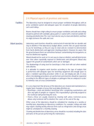 Laboratory Quality Management System22
The laboratory must be designed to ensure proper ventilation throughout, with an
active ventilation system and adequate space for circulation of people, laboratory
carts and trolleys.
Rooms should have a high ceiling to ensure proper ventilation,and walls and ceilings
should be painted with washable,glossy paint or coated with a material suitable for
cleaning and disinfection.The ﬂoor must also be easy to clean and disinfect,and have
no edges between the walls and ﬂoor.
Laboratory work benches should be constructed of materials that are durable and
easy to disinfect. If the laboratory’s budget allows, ceramic tiles are good materials
to use for benchtops, as they are easy to clean and are resistant to deterioration
from harsh disinfectants and aggressive cleaning products. However, be aware that
the grout between them can sometimes harbour contaminating microorganisms,so
must be disinfected regularly.
Wood should not be used,as it is not easy to clean or disinfect,and will deteriorate
over time when repeatedly exposed to disinfectants and detergents. Wood also
support the growth of contaminants when wet or damaged.
The disadvantage of using steel for benchtops is that steel will rust when washed
with chlorine.
It is advisable to organize work benches according to the type of analysis that
is performed, with adequate space for benchtop equipment and enough space to
place a standard operating procedure while in use and display job aids. In areas
where microbiology procedures are performed,work benches should be separated
according to the different types of samples or pathogens that are analyzed,in order
to minimize risks of cross-contamination.
It is very important that all areas of the laboratory are cleaned and maintained on a
regular basis. Examples of areas that need daily attention are:
 Benchtops—clean and disinfect benchtops after completing examinations, and
after any spills of samples or reagents.This responsibility is generally assigned to
the technical staff performing the tests.
 Floors—these are usually cleaned by cleaning staff, unless restricted access
allows only technical staff to disinfect the ﬂoors at the end of the day.
Other areas of the laboratory should be scheduled for cleaning on a weekly or
monthly basis, depending on laboratory conditions. For example, ceilings and walls
may require cleaning weekly, whereas items such as refrigerators and storage areas
might be scheduled for a monthly cleaning.
Cleaning and disinfection of laboratory areas should be recorded,including the date
and name of the person performing the maintenance.
Facilities
2-4: Physical aspects of premises and rooms
Work benches
Cleaning
 