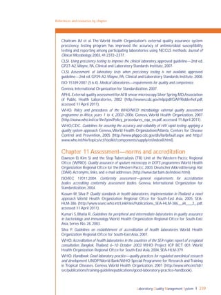 Laboratory Quality Management System 239
References and resources by chapter
Chaitram JM et al. The World Health Organization's external quality assurance system
proﬁciency testing program has improved the accuracy of antimicrobial susceptibility
testing and reporting among participating laboratories using NCCLS methods. Journal of
Clinical Microbiology, 2003, 41:2372–2377.
CLSI. Using proﬁciency testing to improve the clinical laboratory, approved guideline—2nd ed.
GP27-A2.Wayne, PA, Clinical and Laboratory Standards Institute, 2007.
CLSI. Assessment of laboratory tests when proﬁciency testing is not available, approved
guideline—2nd ed, GP29-A2.Wayne, PA, Clinical and Laboratory Standards Institute, 2008.
ISO 15189:2007 (5.6.4). Medical laboratories—requirements for quality and competence.
Geneva, International Organization for Standardization, 2007.
APHL.External quality assessment forAFB smear microscopy.Silver Spring,MD,Association
of Public Health Laboratories, 2002 (http://wwwn.cdc.gov/mlp/pdf/GAP/Ridderhof.pdf,
accessed 11 April 2011).
WHO. Policy and procedures of the WHO/NICD microbiology external quality assessment
programme in Africa, years 1 to 4, 2002–2006. Geneva, World Health Organization, 2007
(http://www.who.int/csr/ihr/lyon/Policy_procedures_eqa_en.pdf, accessed 11 April 2011).
WHO,CDC. Guidelines for assuring the accuracy and reliability of HIV rapid testing: applying a
quality system approach. Geneva,World Health Organization/Atlanta, Centers for Disease
Control and Prevention, 2005 (http://www.phppo.cdc.gov/dls/ila/default.aspx and http://
www.who.int/hiv/topics/vct/toolkit/components/supply/en/index8.html).
Chapter 11 Assessment—norms and accreditation
Dawson D, Kim SJ and the Stop Tuberculosis (TB) Unit at the Western Paciﬁc Regional
Ofﬁce (WPRO). Quality assurance of sputum microscopy in DOTS programmes.World Health
Organization Regional Ofﬁce for theWestern Paciﬁc,2003.DeutscherAkkreditierungs Rat
(DAR).Acronyms, links, and e-mail addresses (http://www.dar.bam.de/indexe.html).
ISO/IEC 17011:2004. Conformity assessment—general requirements for accreditation
bodies accrediting conformity assessment bodies. Geneva, International Organization for
Standardization, 2004.
Kusum M, Silva P. Quality standards in health laboratories, implementation in Thailand: a novel
approach. World Health Organization Regional Ofﬁce for South-East Asia, 2005, SEA-
HLM-386 (http://www.searo.who.int/LinkFiles/Publications_SEA-HLM-386__a4___2_.pdf,
accessed 11 April 2011).
Kumari S, Bhatia R. Guidelines for peripheral and intermediate laboratories in quality assurance
in bacteriology and immunology.World Health Organization Regional Ofﬁce for South-East
Asia, Series No. 28, 2003.
Silva P. Guidelines on establishment of accreditation of health laboratories. World Health
Organization Regional Ofﬁce for South-East Asia, 2007.
WHO. Accreditation of health laboratories in the countries of the SEA region: report of a regional
consultation, Bangkok, Thailand, 6–10 October 2003. WHO Project ICP BCT 001. World
Health Organization Regional Ofﬁce for South-East Asia, 2004, SEA-HLM-379.
WHO. Handbook: Good laboratory practice—quality practices for regulated nonclinical research
and development. UNDP/World Bank/WHO Special Programme for Research and Training
in Tropical Diseases. Geneva, World Health Organization, 2001 (http://www.who.int/tdr/
svc/publications/training-guidelinepublications/good-laboratory-practice-handbook).
 